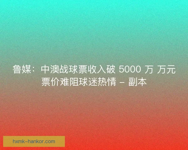 鲁媒：中澳战球票收入破 5000 万 万元票价难阻球迷热情 - 副本