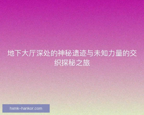 地下大厅深处的神秘遗迹与未知力量的交织探秘之旅