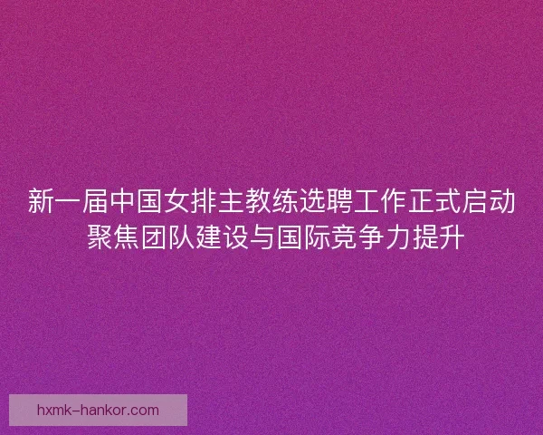 新一届中国女排主教练选聘工作正式启动 聚焦团队建设与国际竞争力提升