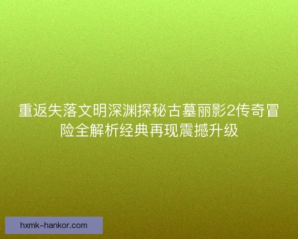 重返失落文明深渊探秘古墓丽影2传奇冒险全解析经典再现震撼升级