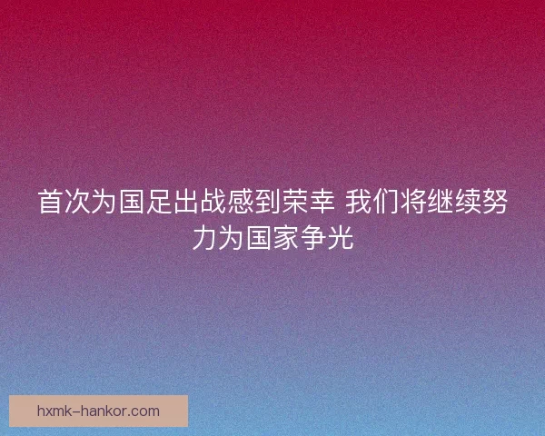 首次为国足出战感到荣幸 我们将继续努力为国家争光