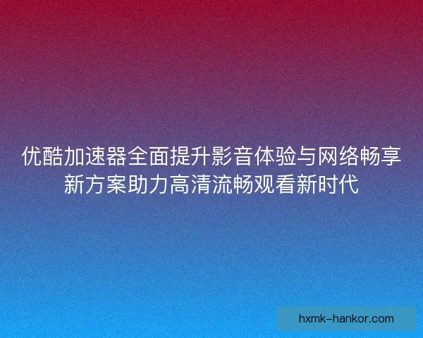优酷加速器全面提升影音体验与网络畅享新方案助力高清流畅观看新时代