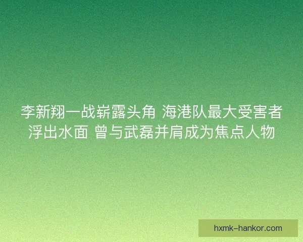 李新翔一战崭露头角 海港队最大受害者浮出水面 曾与武磊并肩成为焦点人物