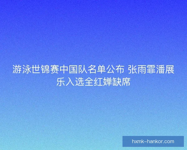 游泳世锦赛中国队名单公布 张雨霏潘展乐入选全红婵缺席