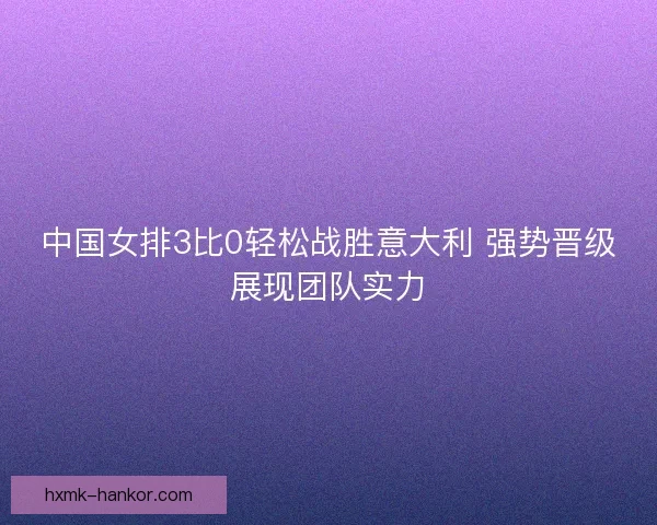 中国女排3比0轻松战胜意大利 强势晋级展现团队实力