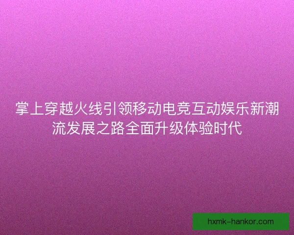 掌上穿越火线引领移动电竞互动娱乐新潮流发展之路全面升级体验时代