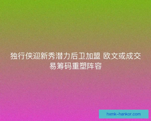 独行侠迎新秀潜力后卫加盟 欧文或成交易筹码重塑阵容
