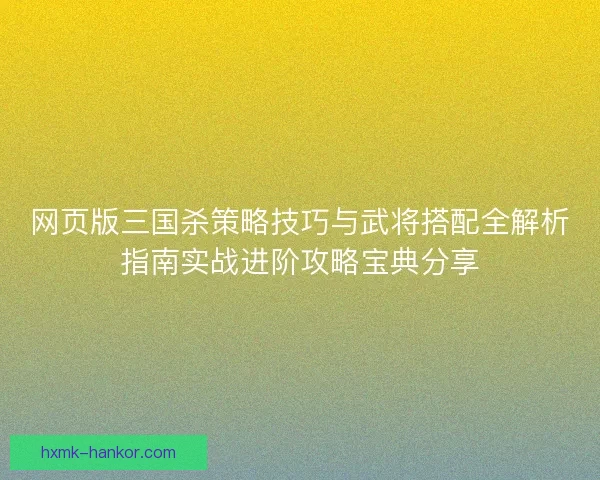 网页版三国杀策略技巧与武将搭配全解析指南实战进阶攻略宝典分享