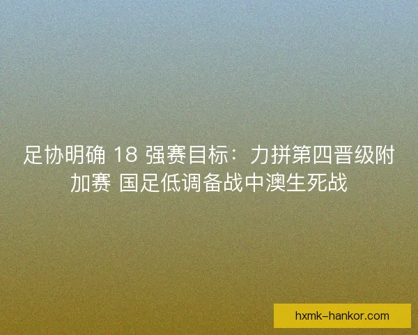 足协明确 18 强赛目标：力拼第四晋级附加赛 国足低调备战中澳生死战