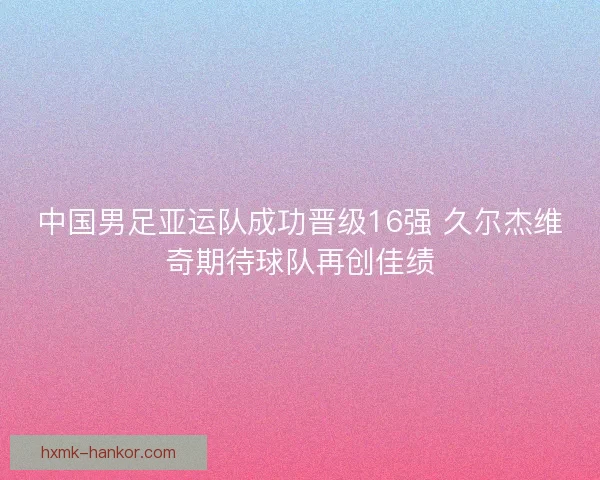中国男足亚运队成功晋级16强 久尔杰维奇期待球队再创佳绩