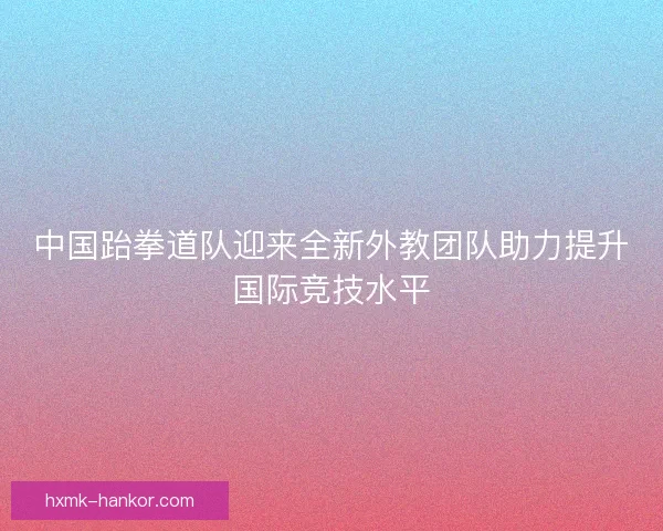 中国跆拳道队迎来全新外教团队助力提升国际竞技水平