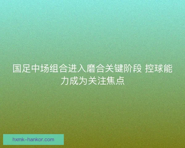 国足中场组合进入磨合关键阶段 控球能力成为关注焦点