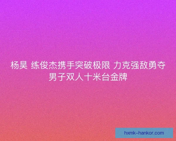 杨昊 练俊杰携手突破极限 力克强敌勇夺男子双人十米台金牌