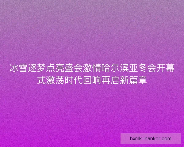 冰雪逐梦点亮盛会激情哈尔滨亚冬会开幕式激荡时代回响再启新篇章