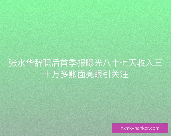 张水华辞职后首季报曝光八十七天收入三十万多账面亮眼引关注