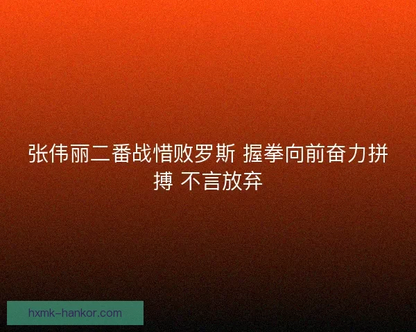 张伟丽二番战惜败罗斯 握拳向前奋力拼搏 不言放弃