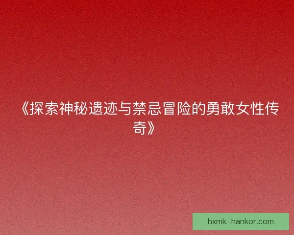 《探索神秘遗迹与禁忌冒险的勇敢女性传奇》