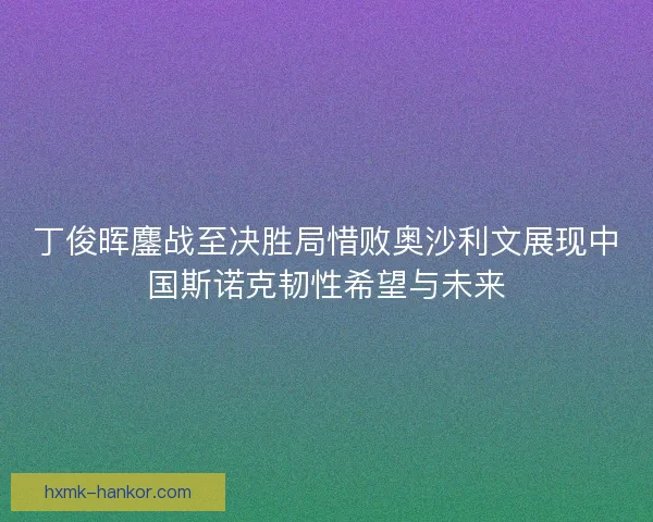 丁俊晖鏖战至决胜局惜败奥沙利文展现中国斯诺克韧性希望与未来