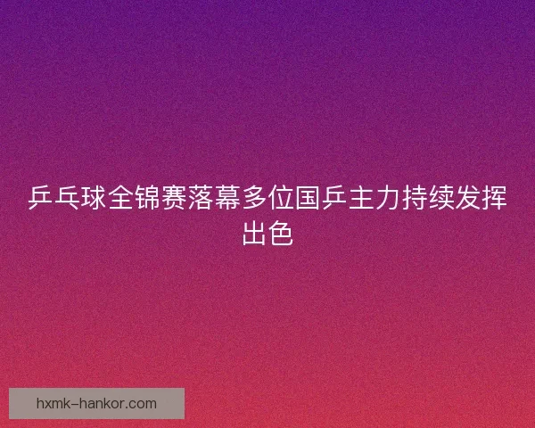 乒乓球全锦赛落幕多位国乒主力持续发挥出色