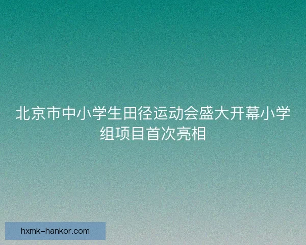 北京市中小学生田径运动会盛大开幕小学组项目首次亮相