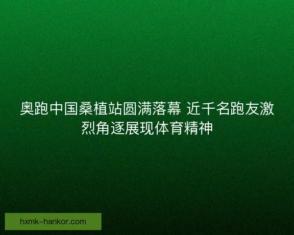 奥跑中国桑植站圆满落幕 近千名跑友激烈角逐展现体育精神