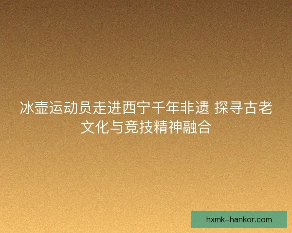 冰壶运动员走进西宁千年非遗 探寻古老文化与竞技精神融合